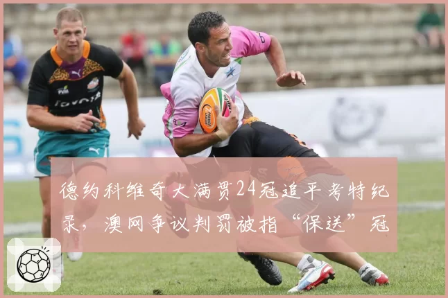 德约科维奇大满贯24冠追平考特纪录，澳网争议判罚被指“保送”冠军含金量遭质疑