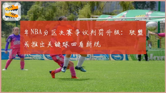 年NBA分区决赛争议判罚升级：联盟或推出关键球回看新规