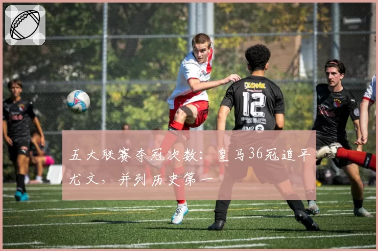 五大联赛夺冠次数：皇马36冠追平尤文，并列历史第一