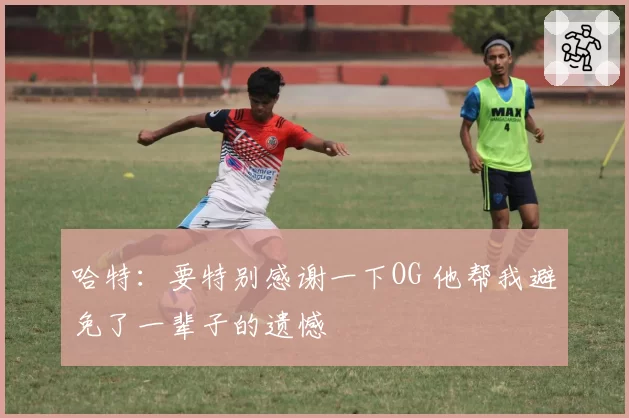 哈特：要特别感谢一下OG 他帮我避免了一辈子的遗憾