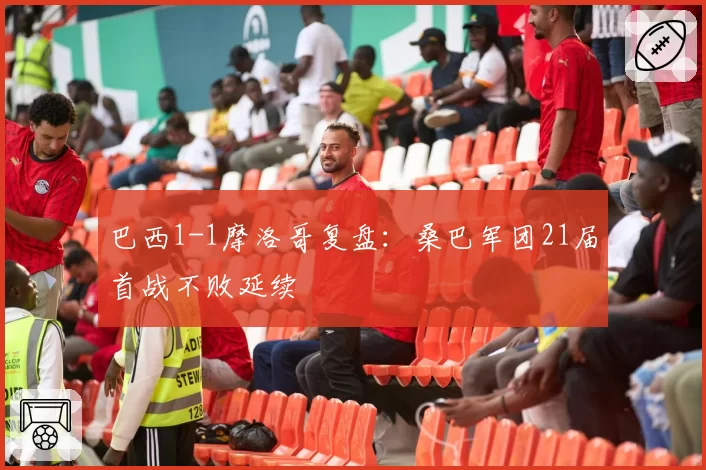 巴西1-1摩洛哥复盘:桑巴军团21届首战不败延续
