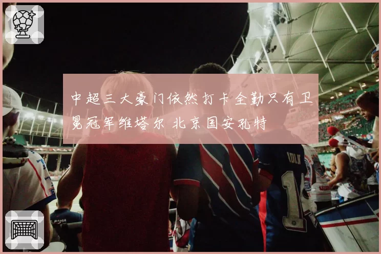 中超三大豪门依然打卡全勤只有卫冕冠军维塔尔 北京国安孔特