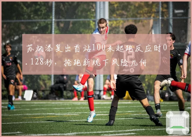 苏炳添复出首站100米起跑反应时0.128秒，抢跑新规下风险几何