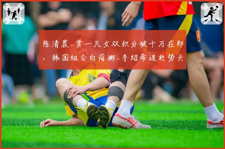 陈清晨_贾一凡女双积分破十万在即，韩国组合白荷娜_李绍希追赶势头放缓