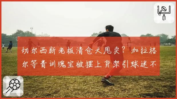 切尔西新老板清仓大甩卖？加拉格尔等青训瑰宝被摆上货架引球迷不满