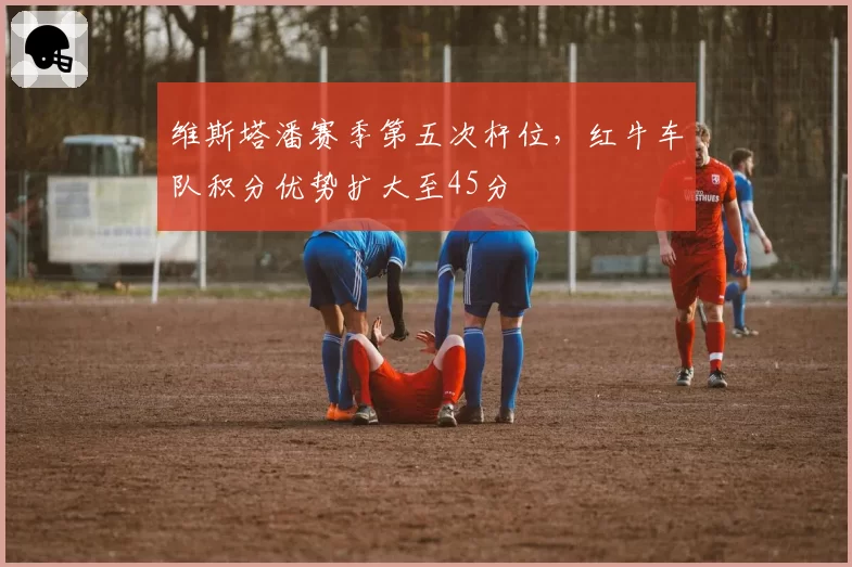 维斯塔潘赛季第五次杆位，红牛车队积分优势扩大至45分