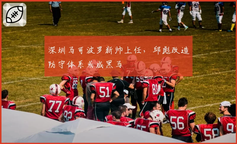 深圳马可波罗新帅上任，邱彪改造防守体系或成黑马