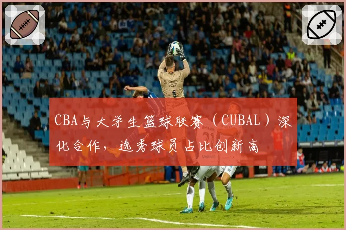 CBA与大学生篮球联赛（CUBAL）深化合作，选秀球员占比创新高