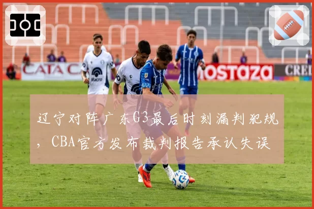 辽宁对阵广东G3最后时刻漏判犯规，CBA官方发布裁判报告承认失误
