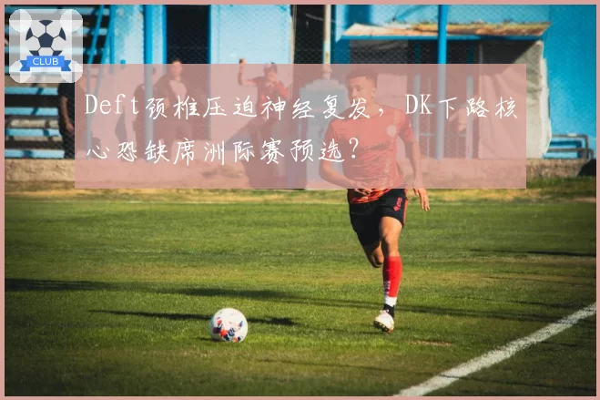 Deft颈椎压迫神经复发，DK下路核心恐缺席洲际赛预选？