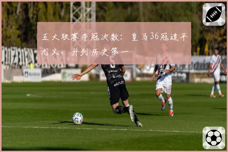五大联赛夺冠次数：皇马36冠追平尤文，并列历史第一