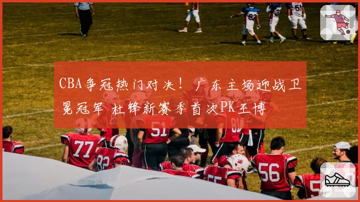 CBA争冠热门对决！广东主场迎战卫冕冠军 杜锋新赛季首次PK王博