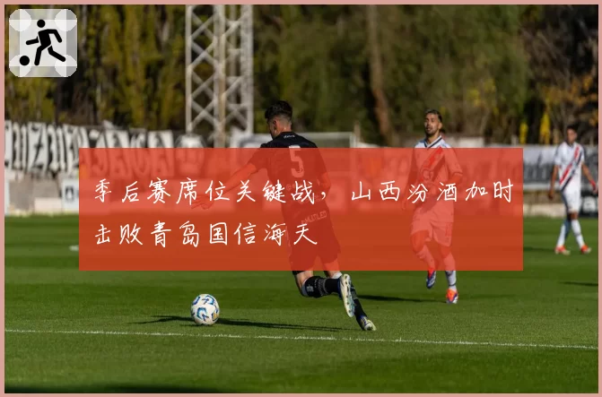 季后赛席位关键战，山西汾酒加时击败青岛国信海天