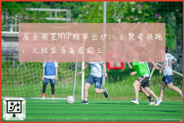 届全明星MVP赔率出炉：东契奇领跑，文班亚马高居前三