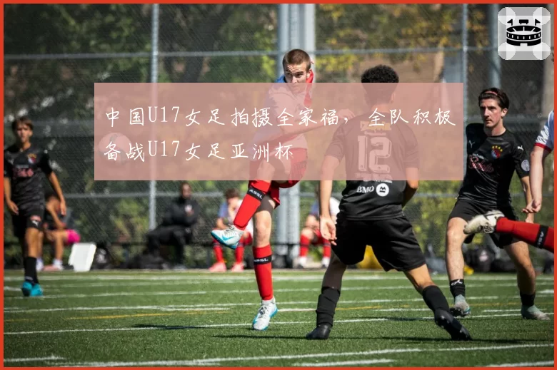 中国U17女足拍摄全家福，全队积极备战U17女足亚洲杯