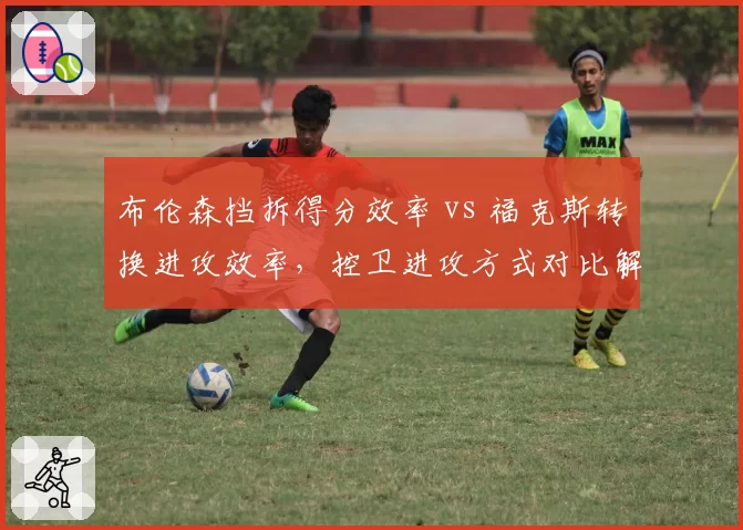 布伦森挡拆得分效率 vs 福克斯转换进攻效率，控卫进攻方式对比解析战术倾向