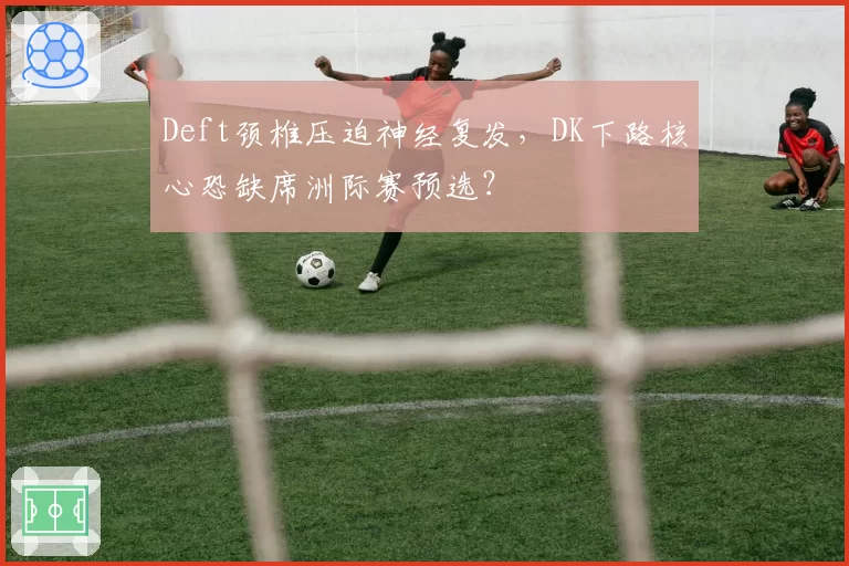 Deft颈椎压迫神经复发，DK下路核心恐缺席洲际赛预选？