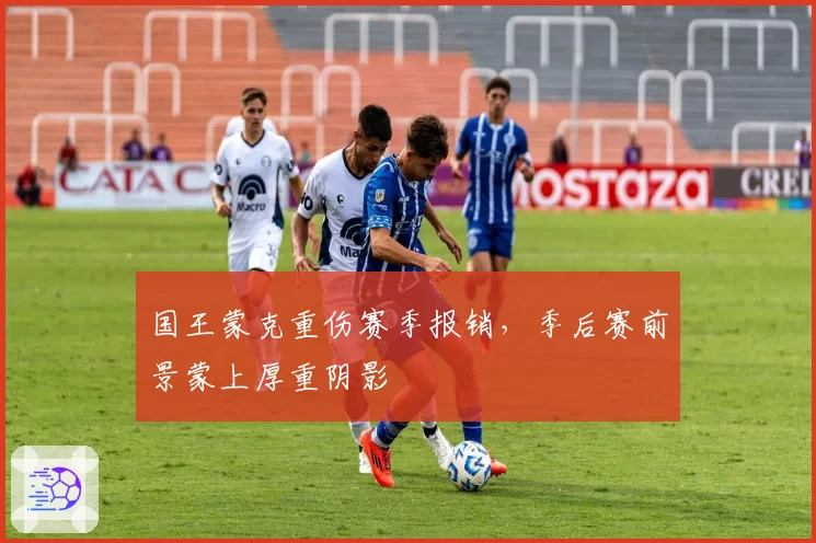 国王蒙克重伤赛季报销，季后赛前景蒙上厚重阴影