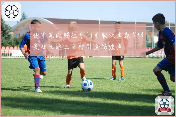 德甲莱比锡红牛闷平勒沃库森 VAR复核长达三分钟引全场嘘声