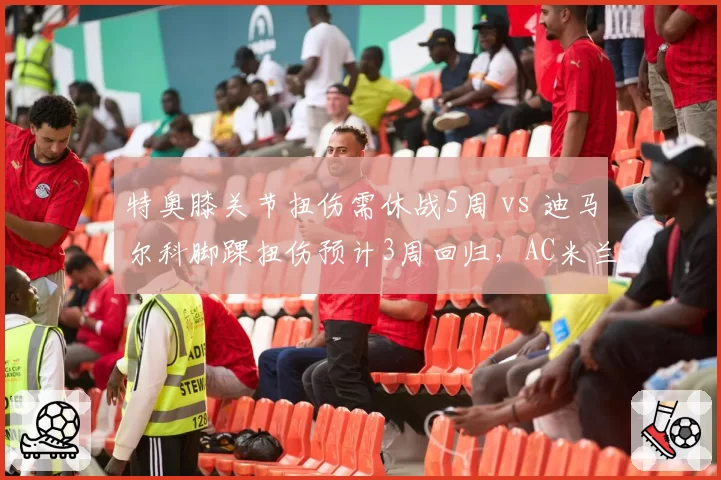 特奥膝关节扭伤需休战5周 vs 迪马尔科脚踝扭伤预计3周回归,AC米兰国米左后卫伤停时长差异引关注